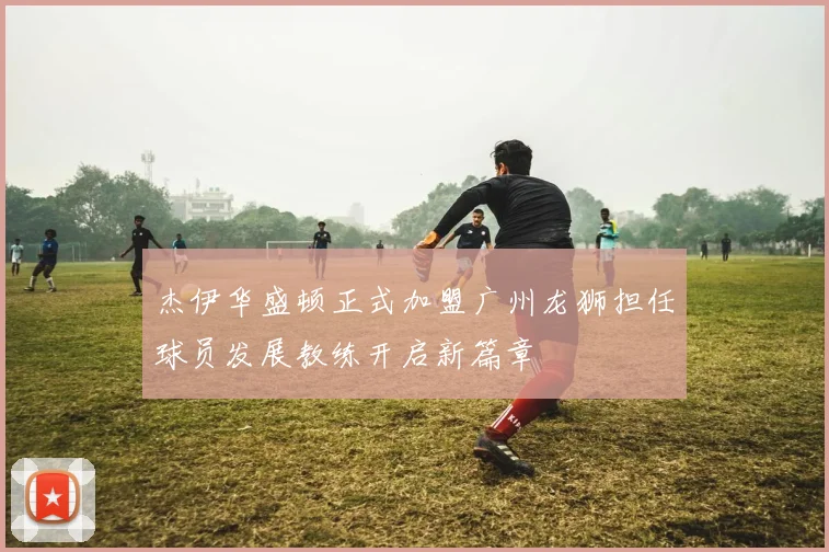 杰伊华盛顿正式加盟广州龙狮担任球员发展教练开启新篇章