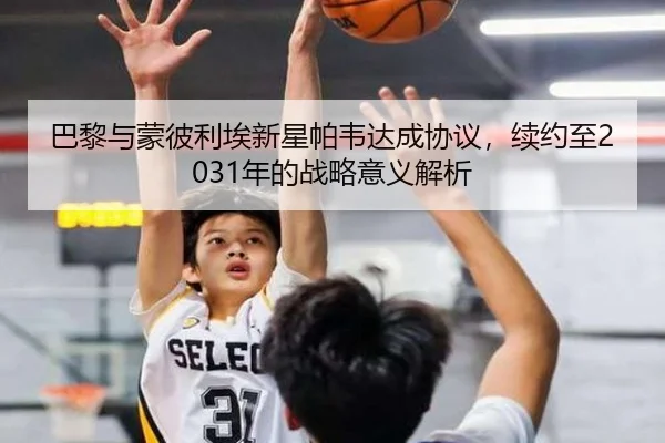 巴黎与蒙彼利埃新星帕韦达成协议，续约至2031年的战略意义解析