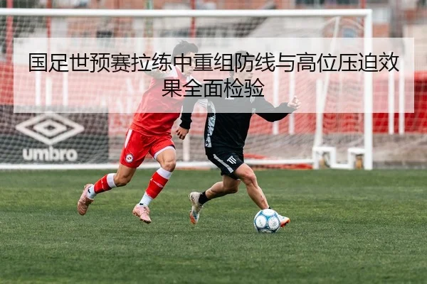 国足世预赛拉练中重组防线与高位压迫效果全面检验