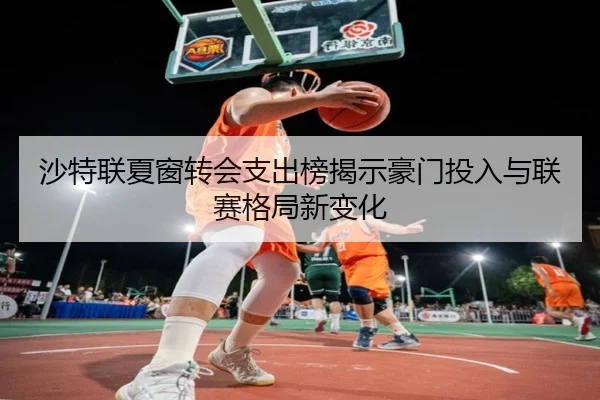 沙特联夏窗转会支出榜揭示豪门投入与联赛格局新变化